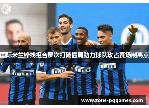 国际米兰锋线组合屡次打破僵局助力球队攻占赛场制高点