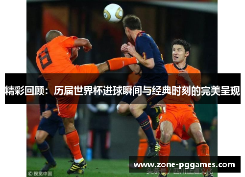 精彩回顾：历届世界杯进球瞬间与经典时刻的完美呈现