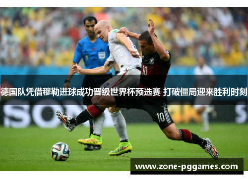 德国队凭借穆勒进球成功晋级世界杯预选赛 打破僵局迎来胜利时刻