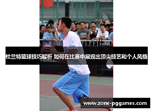 杜兰特篮球技巧解析 如何在比赛中展现出顶尖技艺和个人风格