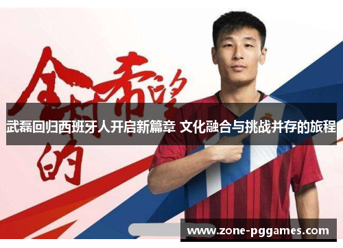 武磊回归西班牙人开启新篇章 文化融合与挑战并存的旅程