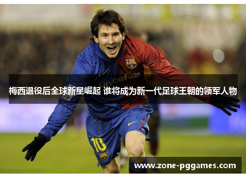 梅西退役后全球新星崛起 谁将成为新一代足球王朝的领军人物