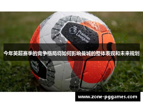 今年英超赛季的竞争格局将如何影响曼城的整体表现和未来规划