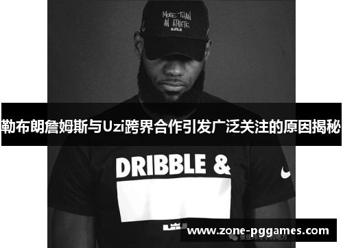 勒布朗詹姆斯与Uzi跨界合作引发广泛关注的原因揭秘