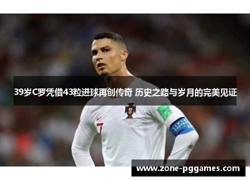 39岁C罗凭借43粒进球再创传奇 历史之路与岁月的完美见证