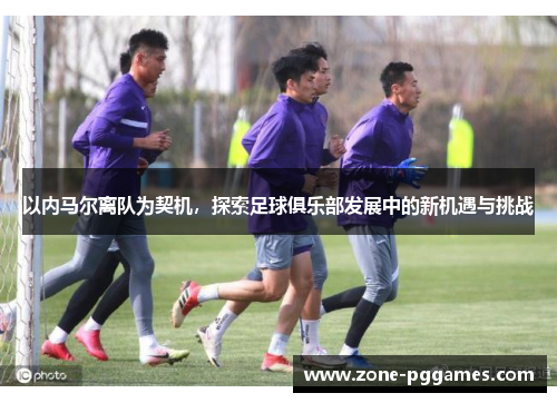 以内马尔离队为契机，探索足球俱乐部发展中的新机遇与挑战