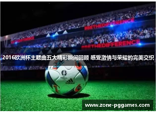2016欧洲杯主题曲五大精彩瞬间回顾 感受激情与荣耀的完美交织