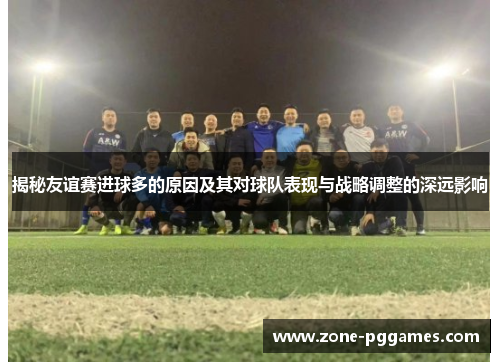 揭秘友谊赛进球多的原因及其对球队表现与战略调整的深远影响