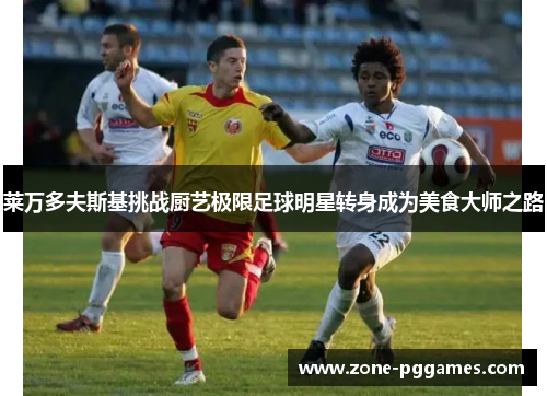莱万多夫斯基挑战厨艺极限足球明星转身成为美食大师之路