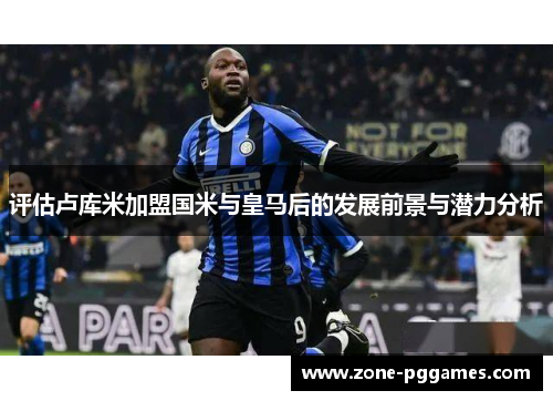 评估卢库米加盟国米与皇马后的发展前景与潜力分析 评估卢库米加盟国米与皇马后的发展前景与潜力分析