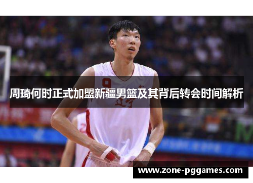 周琦何时正式加盟新疆男篮及其背后转会时间解析 周琦何时正式加盟新疆男篮及其背后转会时间解析